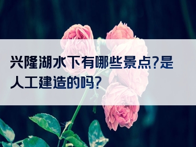 兴隆湖水下有哪些景点？是人工建造的吗？