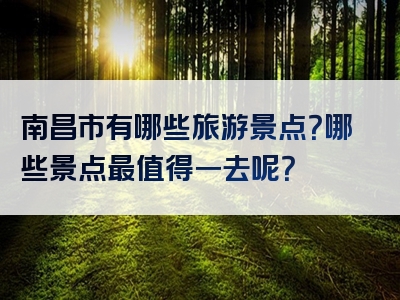 南昌市有哪些旅游景点？哪些景点最值得一去呢？