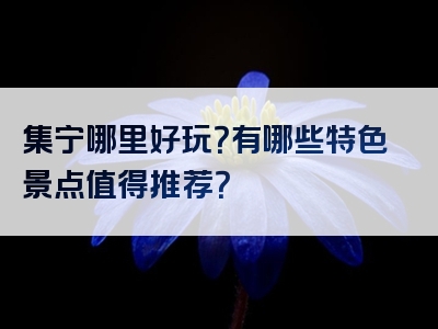 集宁哪里好玩？有哪些特色景点值得推荐？