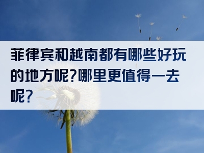 菲律宾和越南都有哪些好玩的地方呢？哪里更值得一去呢？
