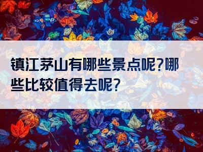 镇江茅山有哪些景点呢？哪些比较值得去呢？