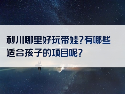 利川哪里好玩带娃？有哪些适合孩子的项目呢？