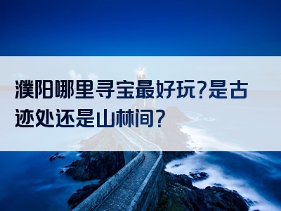 濮阳哪里寻宝最好玩？是古迹处还是山林间？