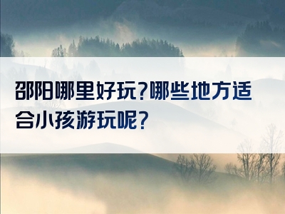 邵阳哪里好玩？哪些地方适合小孩游玩呢？