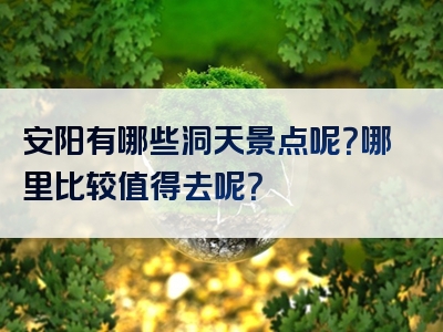 安阳有哪些洞天景点呢？哪里比较值得去呢？