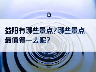 益阳有哪些景点？哪些景点最值得一去呢？