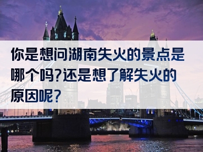 你是想问湖南失火的景点是哪个吗？还是想了解失火的原因呢？