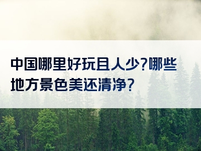 中国哪里好玩且人少？哪些地方景色美还清净？