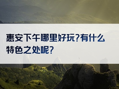 惠安下午哪里好玩？有什么特色之处呢？