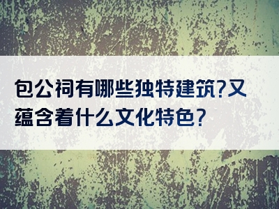 包公祠有哪些独特建筑？又蕴含着什么文化特色？