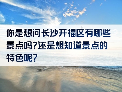 你是想问长沙开福区有哪些景点吗？还是想知道景点的特色呢？