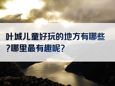 叶城儿童好玩的地方有哪些？哪里最有趣呢？