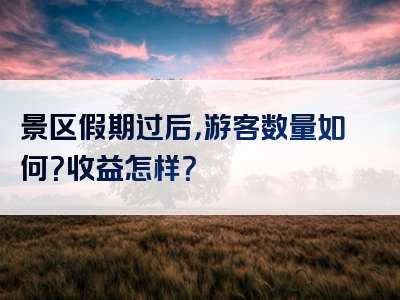 景区假期过后，游客数量如何？收益怎样？