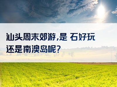 汕头周末郊游，是礐石好玩还是南澳岛呢？