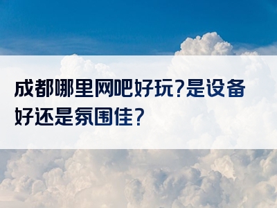 成都哪里网吧好玩？是设备好还是氛围佳？