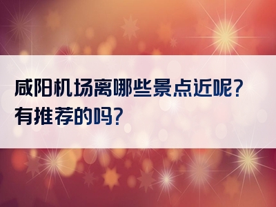 咸阳机场离哪些景点近呢？有推荐的吗？