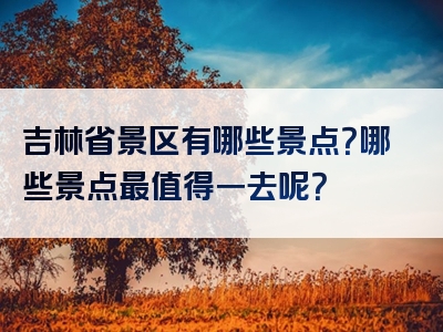 吉林省景区有哪些景点？哪些景点最值得一去呢？