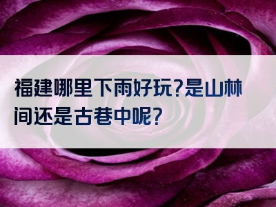 福建哪里下雨好玩？是山林间还是古巷中呢？