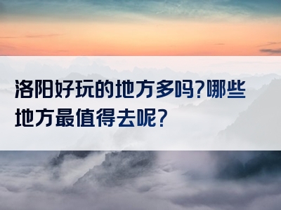 洛阳好玩的地方多吗？哪些地方最值得去呢？