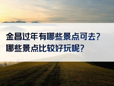 金昌过年有哪些景点可去？哪些景点比较好玩呢？