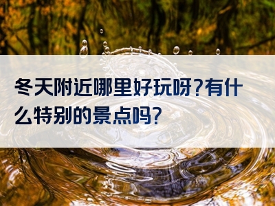 冬天附近哪里好玩呀？有什么特别的景点吗？