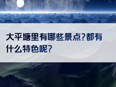 大平塘里有哪些景点？都有什么特色呢？