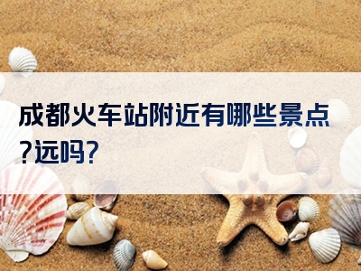 成都火车站附近有哪些景点？远吗？