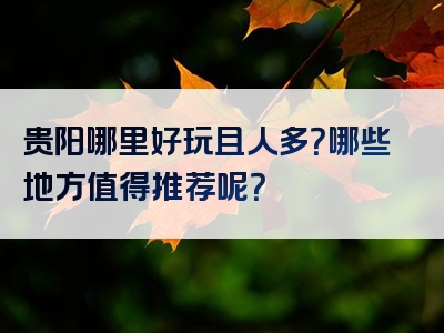 贵阳哪里好玩且人多？哪些地方值得推荐呢？