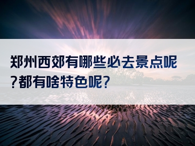 郑州西郊有哪些必去景点呢？都有啥特色呢？