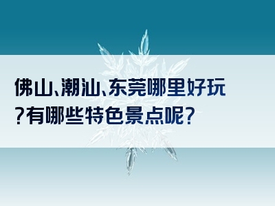佛山、潮汕、东莞哪里好玩？有哪些特色景点呢？