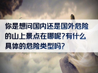 你是想问国内还是国外危险的山上景点在哪呢？有什么具体的危险类型吗？