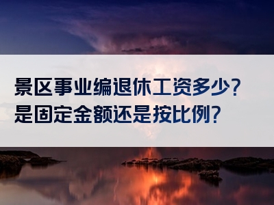 景区事业编退休工资多少？是固定金额还是按比例？