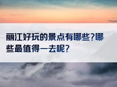 丽江好玩的景点有哪些？哪些最值得一去呢？