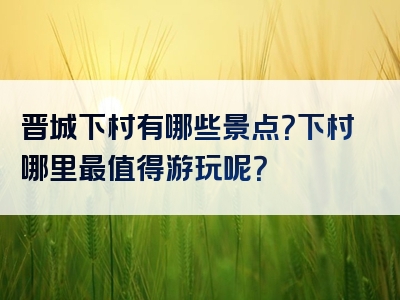 晋城下村有哪些景点？下村哪里最值得游玩呢？