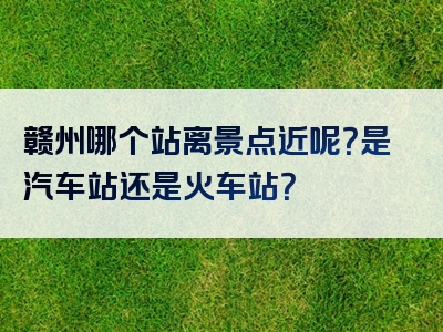赣州哪个站离景点近呢？是汽车站还是火车站？