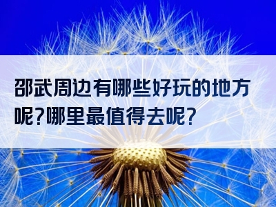 邵武周边有哪些好玩的地方呢？哪里最值得去呢？