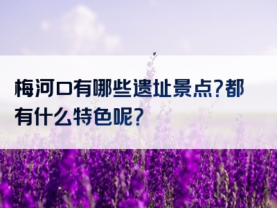梅河口有哪些遗址景点？都有什么特色呢？