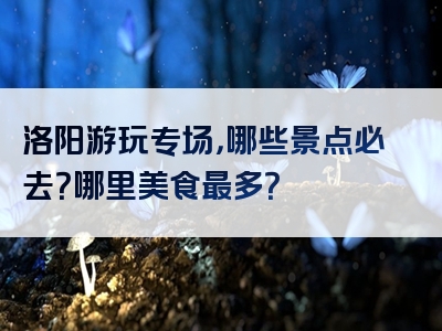 洛阳游玩专场，哪些景点必去？哪里美食最多？