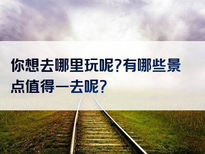 你想去哪里玩呢？有哪些景点值得一去呢？