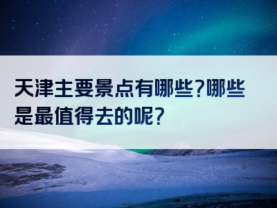天津主要景点有哪些？哪些是最值得去的呢？