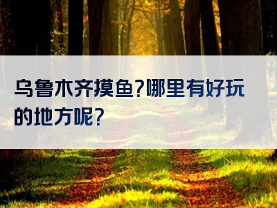 乌鲁木齐摸鱼？哪里有好玩的地方呢？