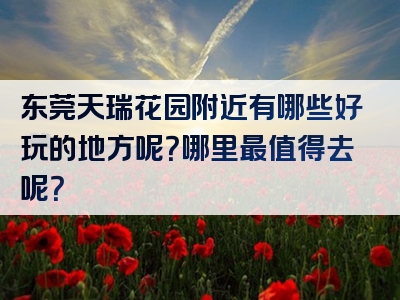 东莞天瑞花园附近有哪些好玩的地方呢？哪里最值得去呢？