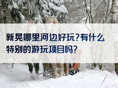 新晃哪里河边好玩？有什么特别的游玩项目吗？