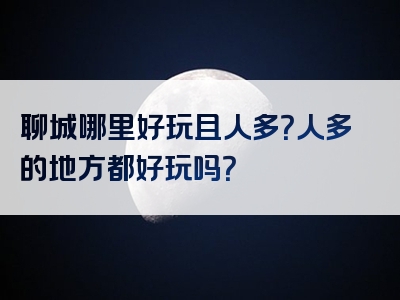 聊城哪里好玩且人多？人多的地方都好玩吗？