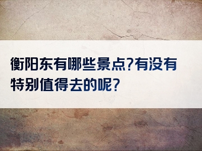 衡阳东有哪些景点？有没有特别值得去的呢？