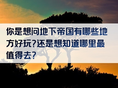 你是想问地下帝国有哪些地方好玩？还是想知道哪里最值得去？