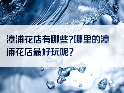 漳浦花店有哪些？哪里的漳浦花店最好玩呢？