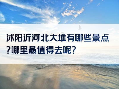 沭阳沂河北大堆有哪些景点？哪里最值得去呢？