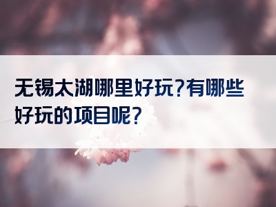 无锡太湖哪里好玩？有哪些好玩的项目呢？