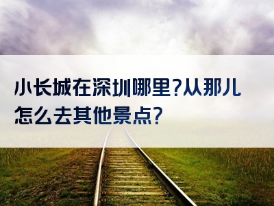小长城在深圳哪里？从那儿怎么去其他景点？